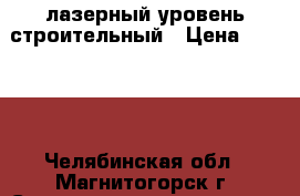 лазерный уровень строительный › Цена ­ 7 000 - Челябинская обл., Магнитогорск г. Строительство и ремонт » Инструменты   . Челябинская обл.